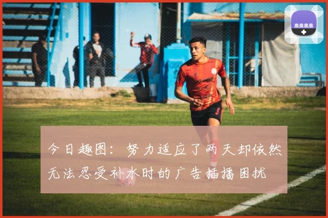 今日趣图：努力适应了两天却依然无法忍受补水时的广告插播困扰