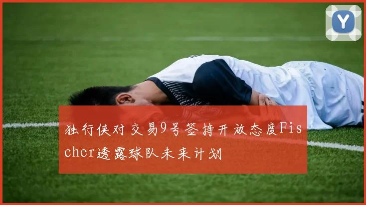 独行侠对交易9号签持开放态度Fischer透露球队未来计划