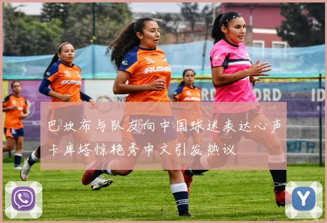 巴坎布与队友向中国球迷表达心声卡库塔惊艳秀中文引发热议