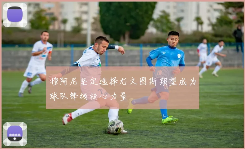 穆阿尼坚定选择尤文图斯期望成为球队锋线核心力量